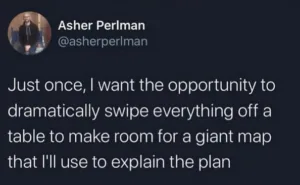 Just once, I want the opportunity to dramatically swipe everything off a table to make room for a giant map that I'll use to explain the plan